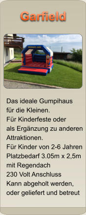 Das ideale Gumpihaus fr die Kleinen. Fr Kinderfeste oder als Ergnzung zu anderen Attraktionen. Fr Kinder von 2-6 Jahren Platzbedarf 3.05m x 2,5m mit Regendach 230 Volt Anschluss Kann abgeholt werden,  oder geliefert und betreut Garfield Garfield